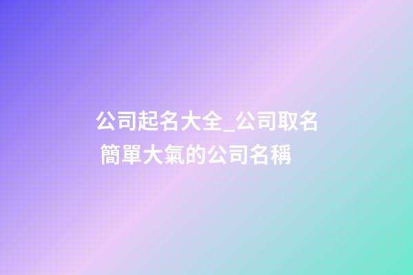 公司起名大全_公司取名 簡單大氣的公司名稱-第1張-公司起名-玄機派